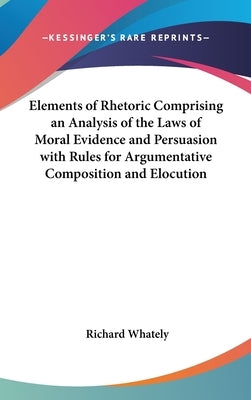 Elements of Rhetoric Comprising an Analysis of the Laws of Moral Evidence and Persuasion with Rules for Argumentative Composition and Elocution by Whately, Richard