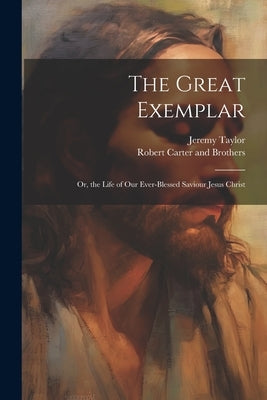 The Great Exemplar: Or, the Life of our Ever-Blessed Saviour Jesus Christ by Taylor, Jeremy