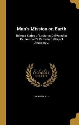 Man's Mission on Earth: Being a Series of Lectures Delivered at Dr. Jourdain's Parisian Gallery of Anatomy .. by Jourdain, R. J.