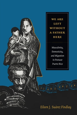 We Are Left without a Father Here: Masculinity, Domesticity, and Migration in Postwar Puerto Rico by Findlay, Eileen J. Suárez