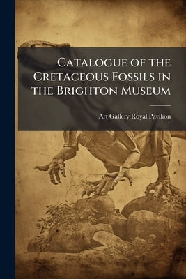Catalogue of the Cretaceous Fossils in the Brighton Museum by Royal Pavilion, Art Gallery