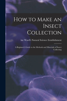 How to Make an Insect Collection: a Beginner's Guide to the Methods and Materials of Insect Collecting by Ward's Natural Science Establishment