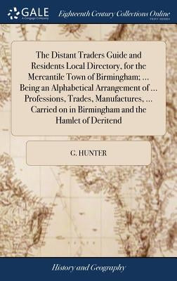 The Distant Traders Guide and Residents Local Directory, for the Mercantile Town of Birmingham; ... Being an Alphabetical Arrangement of ... Professio by Hunter, G.