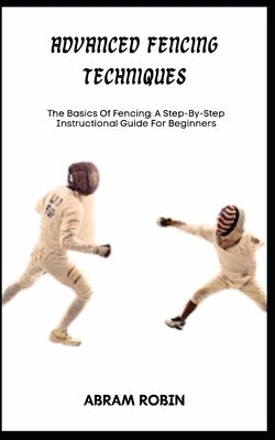 Advanced Fencing Techniques: The Basics Of Fencing: A Step-By-Step Instructional Guide For Beginners by Robin, Abram