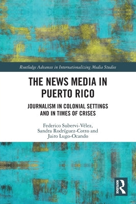 The News Media in Puerto Rico: Journalism in Colonial Settings and in Times of Crises by Subervi-Vélez, Federico A.