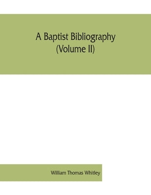 A Baptist bibliography (Volume II); being a register of the chief materials for Baptist history, whether in manuscript or in print, preserved in Engla by Thomas Whitley, William