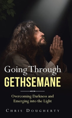 Going Through Gethsemane: Overcoming Darkness and Emerging into the Light by Dougherty, Chris