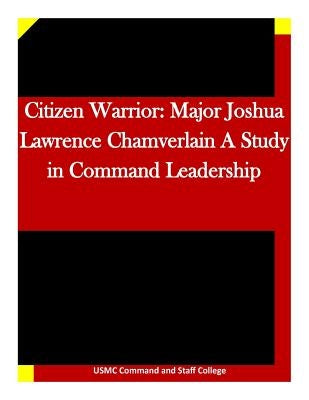 Citizen Warrior: Major Joshua Lawrence Chamverlain A Study in Command Leadership by Usmc Command and Staff College