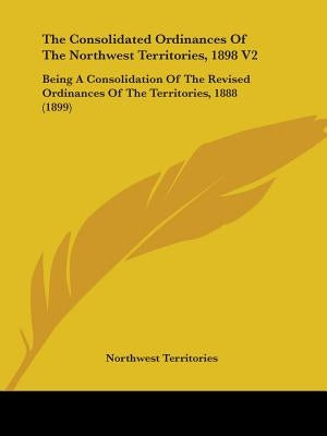 The Consolidated Ordinances Of The Northwest Territories, 1898 V2: Being A Consolidation Of The Revised Ordinances Of The Territories, 1888 (1899) by Northwest Territories