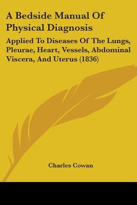 A Bedside Manual Of Physical Diagnosis: Applied To Diseases Of The Lungs, Pleurae, Heart, Vessels, Abdominal Viscera, And Uterus (1836) by Cowan, Charles