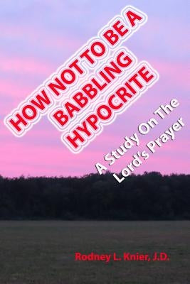How Not To Be A Babbling Hypocrite: A Study On The Lord's Prayer by Knier J. D., Rodney L.