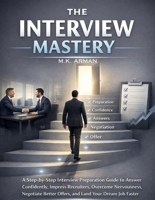 The Interview Mastery: A Step-by-Step Interview Preparation Guide to Answer Confidently, Impress Recruiters, Overcome Nervousness, Negotiate Better Of by Arman, M. K.