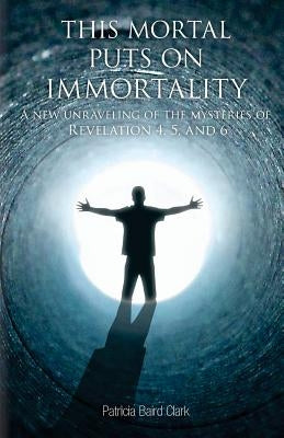 This Mortal Puts On Immortality: A new unraveling of the mysteries of Revelation 4, 5 & 6 by Clark, Patricia Baird