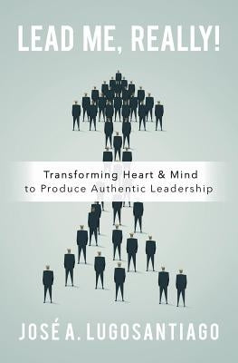 Lead Me, REALLY!: Transforming Heart & Mind to Produce Authentic Leadership by Lugosantiago, Jose a.