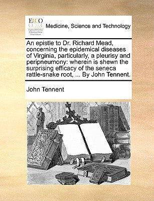 An Epistle to Dr. Richard Mead, Concerning the Epidemical Diseases of Virginia, Particularly, a Pleurisy and Peripneumony: Wherein Is Shewn the Surpri by Tennent, John