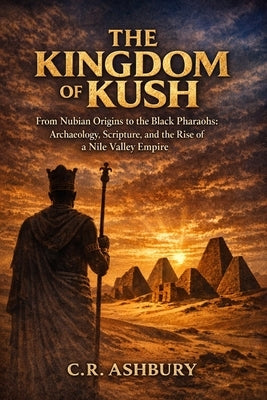The Kingdom of Kush: From Nubian Origins to the Black Pharaohs: Archaeology, Scripture, and the Rise of a Nile Valley Empire by Ashbury, C. R.