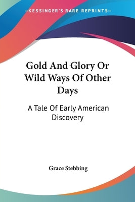 Gold And Glory Or Wild Ways Of Other Days: A Tale Of Early American Discovery by Stebbing, Grace