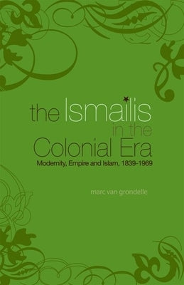 Ismailis in the Colonial Era: Modernity, Empire and Islam, 1839-1969 by Van Grondelle, Marc