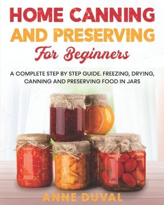 Home Canning and Preserving for Beginners: A Complete Step by Step Guide. Freezing, Drying, Canning and Preserving food in Jars by Duval, Anne