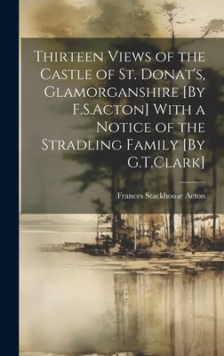 Thirteen Views of the Castle of St. Donat's, Glamorganshire [By F.S.Acton] With a Notice of the Stradling Family [By G.T.Clark] by Acton, Frances Stackhouse