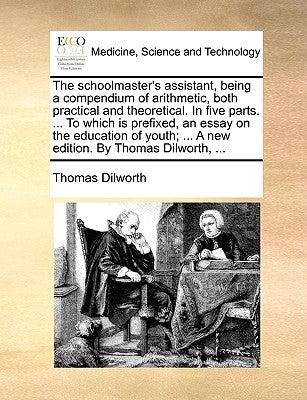 The Schoolmaster's Assistant, Being a Compendium of Arithmetic, Both Practical and Theoretical. in Five Parts. ... to Which Is Prefixed, an Essay on t by Dilworth, Thomas