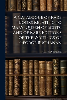 A Catalogue of Rare Books Relating to Mary, Queen of Scots, and of Rare Editions of the Writings of George Buchanan by Johnston, George P.