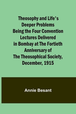 Theosophy and Life's Deeper Problems Being the Four Convention Lectures Delivered in Bombay at the Fortieth Anniversary of the Theosophical Society, D by Besant, Annie