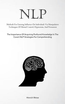 Nlp: Methods For Exerting Influence On Individuals Via Manipulative Techniques Of Mental Control, Hypnotism, And Persuasion by Weise, Hinrich