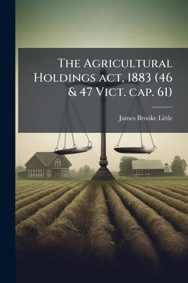 The Agricultural Holdings act, 1883 (46 & 47 Vict. cap. 61): With Summary and Notes, Epitome of Customs of the Country, and Practical Directions as to by Little, James Brooke
