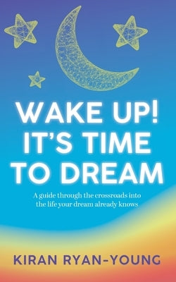 Wake Up! It's Time to Dream. A guide through the crossroads into the life your dream already knows. by Ryan-Young, Kiran