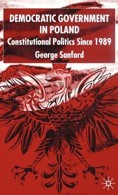 Democratic Government in Poland: Constitutional Politics Since 1989 by Sanford, G.