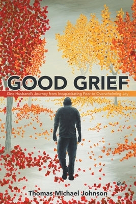 Good Grief: One Husband's Journey from Incapacitating Fear to Overwhelming Joy by Johnson, Thomas Michael