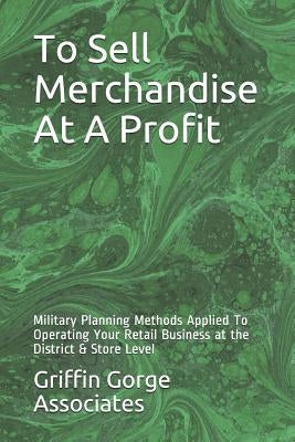 To Sell Merchandise At A Profit: Military Planning Methods Applied To Operating Your Retail Business at the District & Store Level by Griffin Gorge Associates