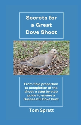 Secrets for a Great Dove Shoot: From field preparation to the completion of the shoot - a step by step guide to ensure a Great Dove Hunt! by Spratt, Tom