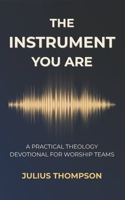 The Instrument You Are: A Practical Theology Devotional For Worship Teams by Thompson, Julius