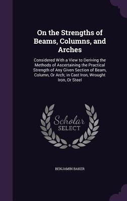 On the Strengths of Beams, Columns, and Arches: Considered With a View to Deriving the Methods of Ascertaining the Practical Strength of Any Given Sec by Baker, Benjamin