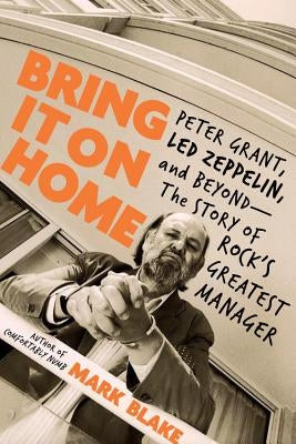 Bring It on Home: Peter Grant, Led Zeppelin, and Beyond -- The Story of Rock's Greatest Manager by Blake, Mark