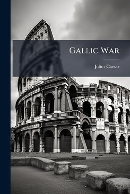 Gallic War: With a Life of Caesar, Geography and People of Gaul, History of the Military Art in Caesar's Commentaries by Caesar, Julius