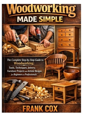 Woodworking Made Simple: A Complete Step-by-Step Guide to Woodworking; Tools, Techniques, Joinery, Furniture Projects, and Artistic Designs for Beginn by Cox, Frank