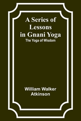 A Series of Lessons in Gnani Yoga: The Yoga of Wisdom by Atkinson, William Walker