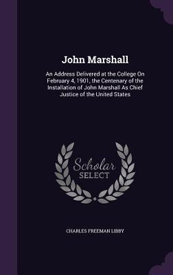John Marshall: An Address Delivered at the College On February 4, 1901, the Centenary of the Installation of John Marshall As Chief J by Libby, Charles Freeman