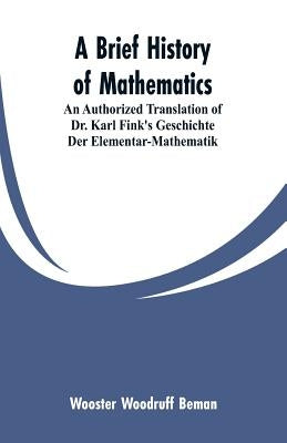 A Brief History of Mathematics: An Authorized Translation of Dr. Karl Fink's Geschichte Der Elementar-Mathematik by Beman, Wooster Woodruff