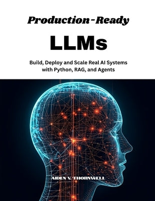 Production-Ready LLMs: Build, Deploy and Scale Real AI Systems with Python, RAG, and Agents by V. Thornwell, Aiden