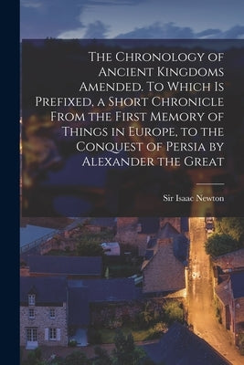 The Chronology of Ancient Kingdoms Amended. To Which is Prefixed, a Short Chronicle From the First Memory of Things in Europe, to the Conquest of Pers by Newton, Isaac