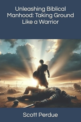 Unleashing Biblical Manhood: Taking Ground Like a Warrior by Perdue, Scott