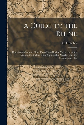 A Guide to the Rhine: Describing a Summer Tour From Dusseldorf to Mainz, Including Visits to the Valleys of the Nahe, Lahn, Moselle, Ahr, th by Holscher, G.