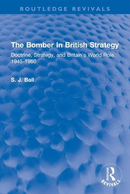 The Bomber In British Strategy: Doctrine, Strategy, and Britain's World Role, 1945-1960 by Ball, S. J.