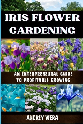 Iris Flower Gardening: AN ENTERPRENEURAL GUIDE TO PROFITABLE GROWING: Maximizing Bloom and Profit: Strategies for Successful Iris Cultivation by Viera, Audrey