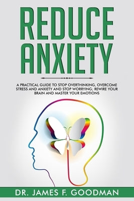 Reduce Anxiety: A Practical Guide to Stop Overthinking, Overcome Stress and Anxiety and Stop Worrying. Rewire Your Brain and Master Yo by Goodman, James F.