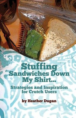 Stuffing Sandwiches Down My Shirt...: Strategies and Inspiration for Crutch Users by Dugan, Heather